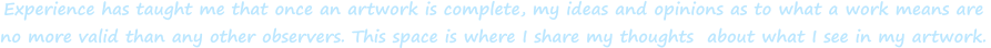 Experience has taught me that once an artwork is complete, my ideas and opinions as to what a work means are  no more valid than any other observers. This space is where I share my thoughts  about what I see in my artwork.