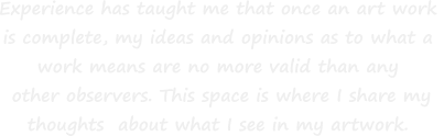 Experience has taught me that once an art work  is complete, my ideas and opinions as to what a  work means are no more valid than any  other observers. This space is where I share my  thoughts  about what I see in my artwork.