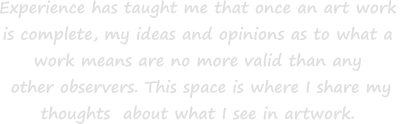 Experience has taught me that once an art work  is complete, my ideas and opinions as to what a  work means are no more valid than any  other observers. This space is where I share my  thoughts  about what I see in artwork.